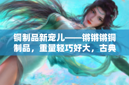 銅制品新寵兒——鏘鏘鏘銅制品，重量輕巧好大，古典與現(xiàn)代完美結(jié)合
