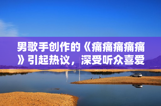 男歌手創(chuàng)作的《痛痛痛痛痛》引起熱議，深受聽眾喜愛