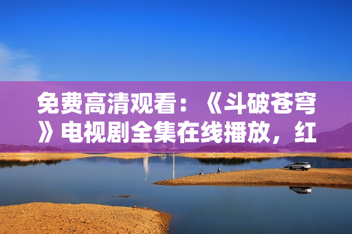 免費(fèi)高清觀看：《斗破蒼穹》電視劇全集在線播放，紅桃平臺(tái)獨(dú)家提供