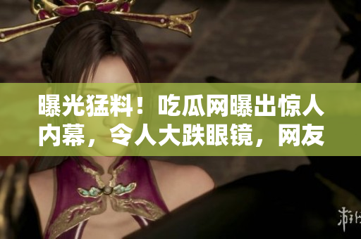 曝光猛料！吃瓜網(wǎng)曝出驚人內(nèi)幕，令人大跌眼鏡，網(wǎng)友熱議不休