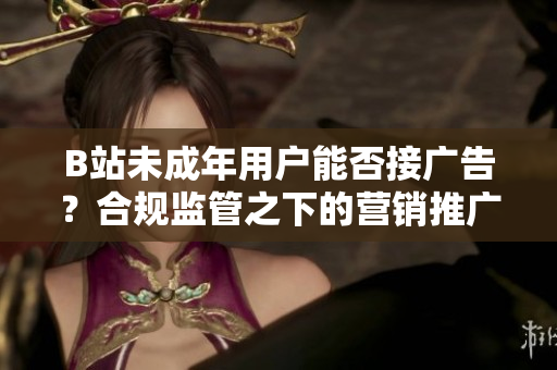 B站未成年用戶能否接廣告？合規(guī)監(jiān)管之下的營銷推廣政策解析
