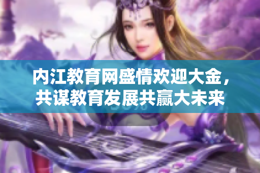 內(nèi)江教育網(wǎng)盛情歡迎大金，共謀教育發(fā)展共贏大未來