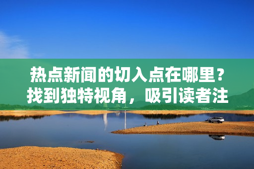 熱點新聞的切入點在哪里？找到獨特視角，吸引讀者注意