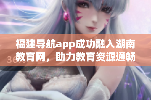 福建導航app成功融入湖南教育網(wǎng)，助力教育資源通暢互通