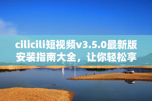 cilicili短視頻v3.5.0最新版安裝指南大全，讓你輕松享受精彩短視頻樂(lè)趣