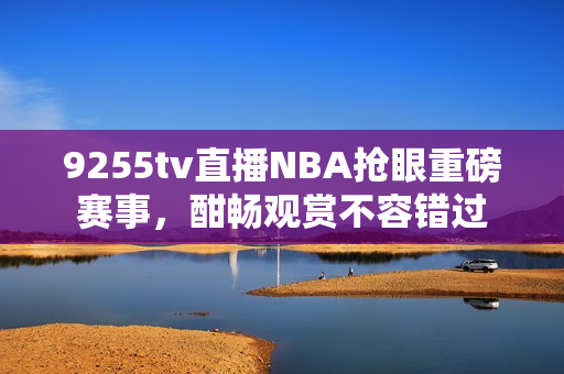 9255tv直播NBA搶眼重磅賽事，酣暢觀賞不容錯(cuò)過