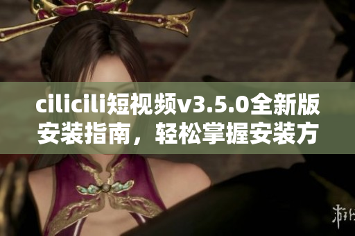 cilicili短視頻v3.5.0全新版安裝指南，輕松掌握安裝方法