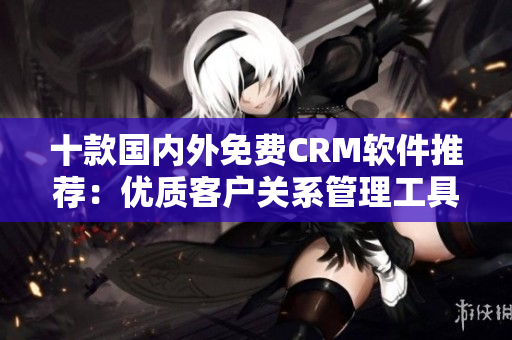 十款國(guó)內(nèi)外免費(fèi)CRM軟件推薦：優(yōu)質(zhì)客戶關(guān)系管理工具大比拼