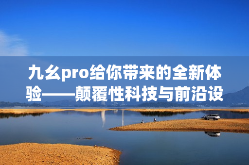 九幺pro給你帶來的全新體驗(yàn)——顛覆性科技與前沿設(shè)計(jì)的完美結(jié)合