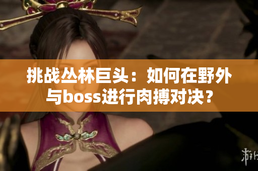 挑戰(zhàn)叢林巨頭：如何在野外與boss進(jìn)行肉搏對(duì)決？