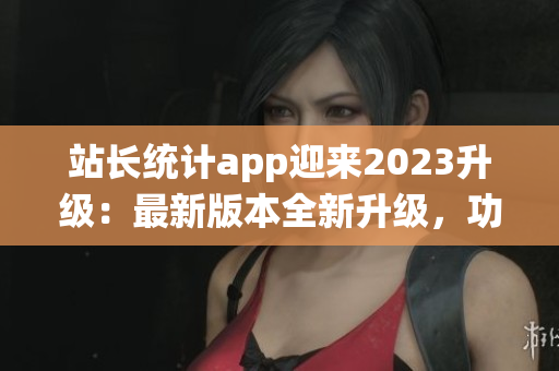 站長統(tǒng)計app迎來2023升級：最新版本全新升級，功能優(yōu)化再升級