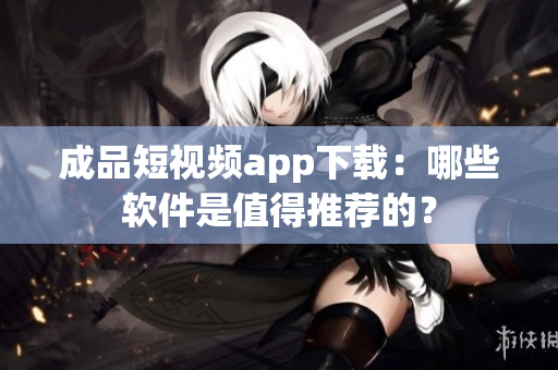 成品短視頻app下載：哪些軟件是值得推薦的？