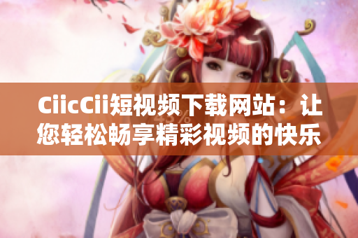 CiicCii短視頻下載網(wǎng)站：讓您輕松暢享精彩視頻的快樂時(shí)光