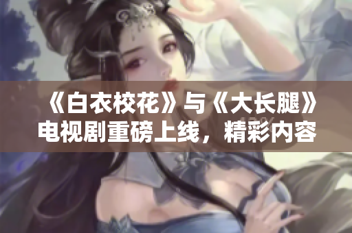 《白衣?；ā放c《大長(zhǎng)腿》電視劇重磅上線，精彩內(nèi)容免費(fèi)觀看
