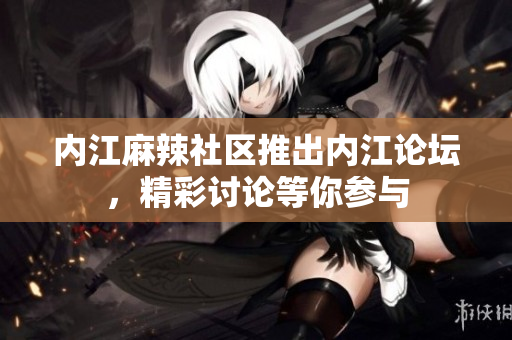 內(nèi)江麻辣社區(qū)推出內(nèi)江論壇，精彩討論等你參與