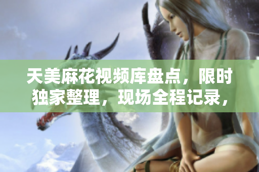天美麻花視頻庫(kù)盤點(diǎn)，限時(shí)獨(dú)家整理，現(xiàn)場(chǎng)全程記錄，敬請(qǐng)關(guān)注