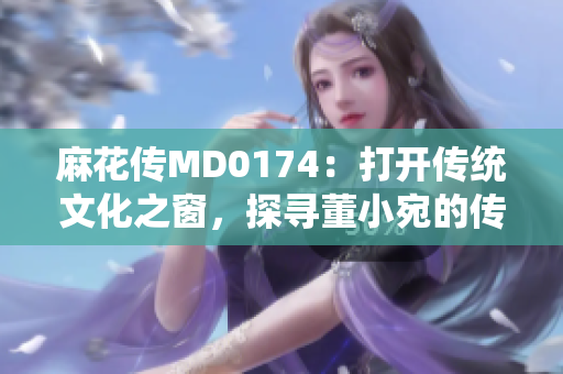 麻花傳MD0174：打開(kāi)傳統(tǒng)文化之窗，探尋董小宛的傳奇故事