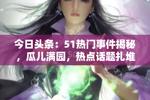 今日頭條：51熱門事件揭秘，瓜兒滿園，熱點(diǎn)話題扎堆