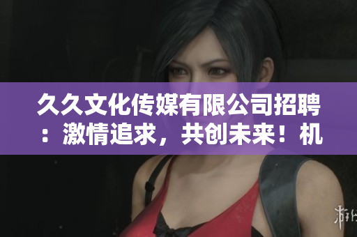 久久文化傳媒有限公司招聘：激情追求，共創(chuàng)未來！機(jī)會(huì)難得，速來應(yīng)聘！