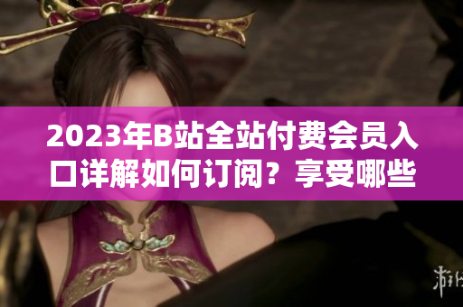 2023年B站全站付費(fèi)會(huì)員入口詳解如何訂閱？享受哪些權(quán)益？