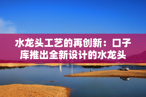 水龍頭工藝的再創(chuàng)新：口子庫推出全新設(shè)計的水龍頭
