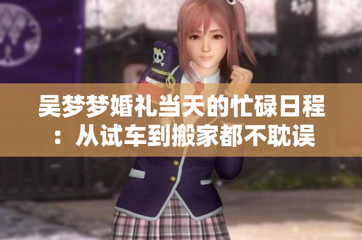 吳夢(mèng)夢(mèng)婚禮當(dāng)天的忙碌日程：從試車到搬家都不耽誤