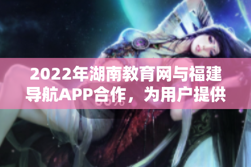 2022年湖南教育網(wǎng)與福建導(dǎo)航APP合作，為用戶提供個(gè)性化導(dǎo)航服務(wù)