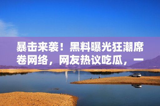 暴擊來襲！黑料曝光狂潮席卷網(wǎng)絡(luò)，網(wǎng)友熱議吃瓜，一起來看看這些驚天內(nèi)幕！
