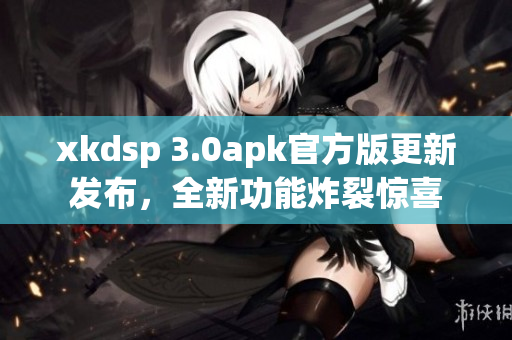 xkdsp 3.0apk官方版更新發(fā)布，全新功能炸裂驚喜