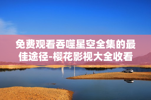免費觀看吞噬星空全集的最佳途徑-櫻花影視大全收看攻略