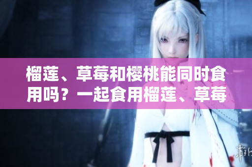榴蓮、草莓和櫻桃能同時食用嗎？一起食用榴蓮、草莓和櫻桃有什么好處？