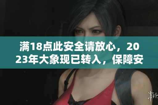 滿18點(diǎn)此安全請(qǐng)放心，2023年大象現(xiàn)已轉(zhuǎn)入，保障安全有力