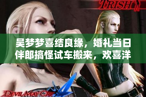 吳夢(mèng)夢(mèng)喜結(jié)良緣，婚禮當(dāng)日伴郎搞怪試車(chē)搬來(lái)，歡喜洋溢！