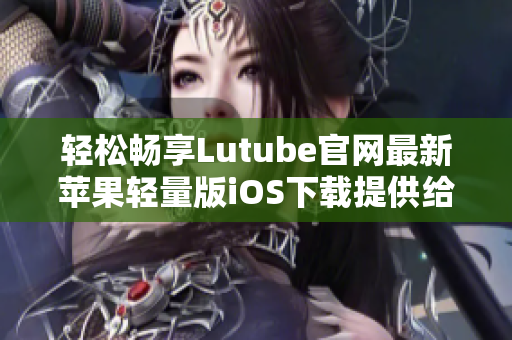 輕松暢享Lutube官網(wǎng)最新蘋果輕量版iOS下載提供給您