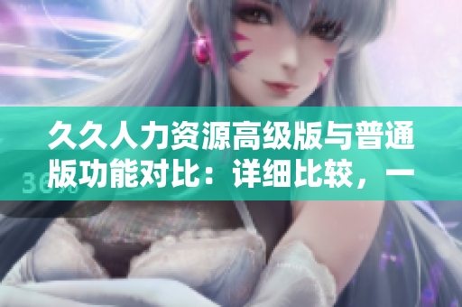 久久人力資源高級版與普通版功能對比：詳細(xì)比較，一目了然