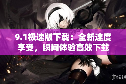 9.1極速版下載：全新速度享受，瞬間體驗(yàn)高效下載