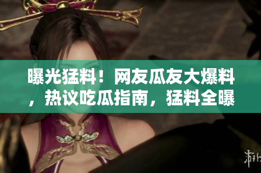 曝光猛料！網(wǎng)友瓜友大爆料，熱議吃瓜指南，猛料全曝光