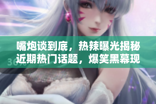 嘴炮談到底，熱辣曝光揭秘近期熱門話題，爆笑黑幕現(xiàn)場解密，真相終曝光，網(wǎng)友狂喊瓜！