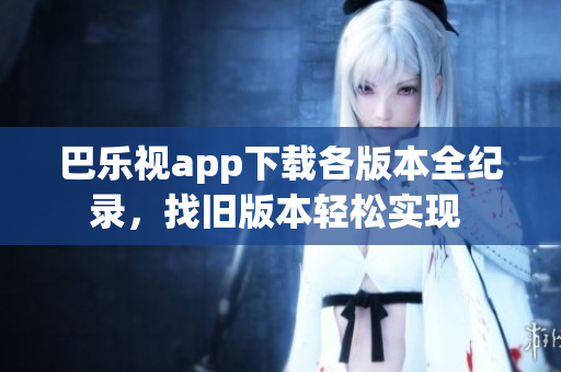 巴樂視app下載各版本全紀錄，找舊版本輕松實現(xiàn) 