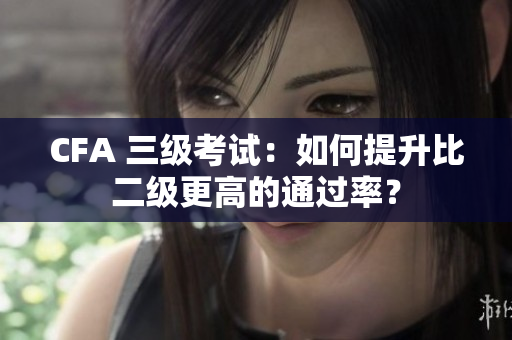 CFA 三級(jí)考試：如何提升比二級(jí)更高的通過(guò)率？