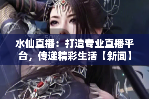 水仙直播：打造專業(yè)直播平臺，傳遞精彩生活【新聞】