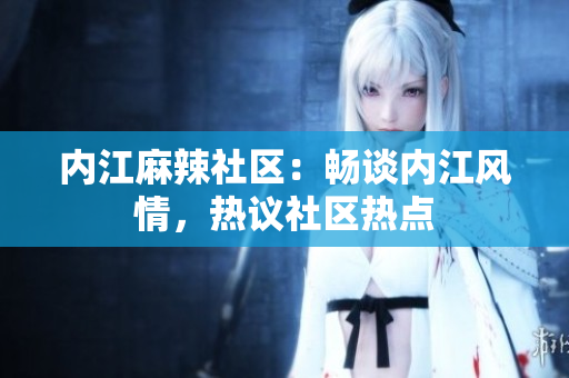 內(nèi)江麻辣社區(qū)：暢談內(nèi)江風(fēng)情，熱議社區(qū)熱點