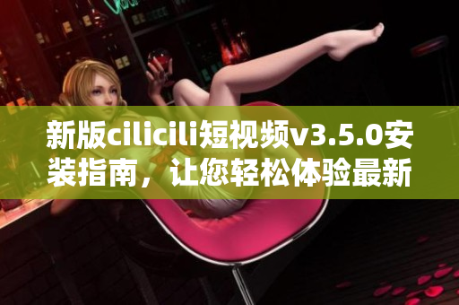 新版cilicili短視頻v3.5.0安裝指南，讓您輕松體驗最新功能