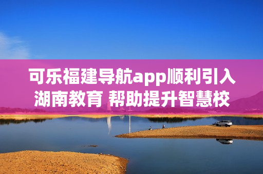 可樂福建導航app順利引入湖南教育 幫助提升智慧校園建設