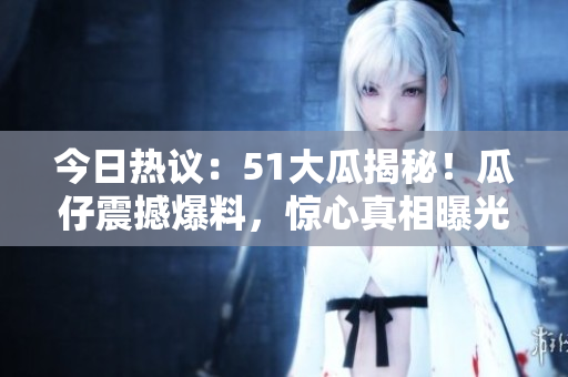 今日熱議：51大瓜揭秘！瓜仔震撼爆料，驚心真相曝光！