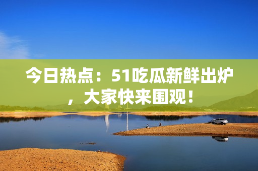 今日熱點：51吃瓜新鮮出爐，大家快來圍觀！