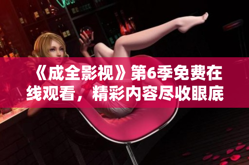 《成全影視》第6季免費在線觀看，精彩內(nèi)容盡收眼底