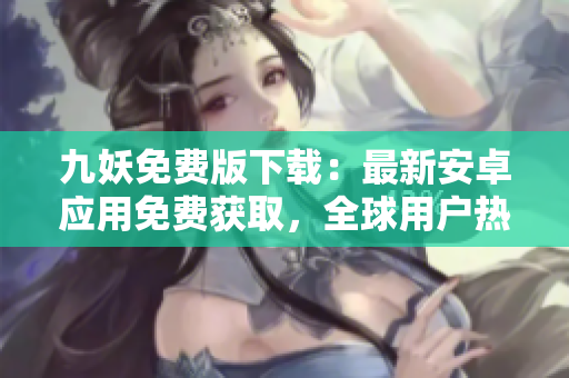 九妖免費版下載：最新安卓應用免費獲取，全球用戶熱議的應用下載渠道