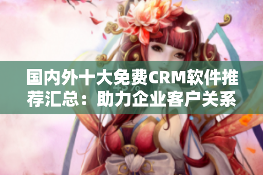 國內(nèi)外十大免費CRM軟件推薦匯總：助力企業(yè)客戶關(guān)系管理