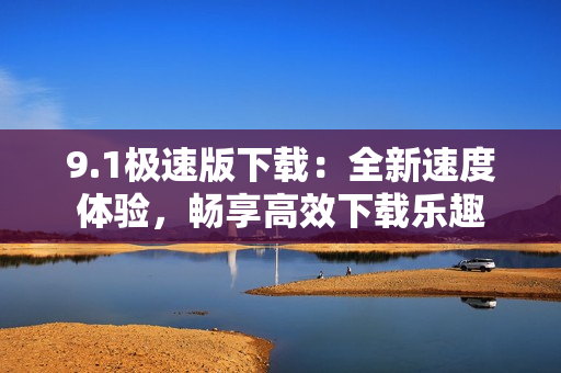 9.1極速版下載：全新速度體驗(yàn)，暢享高效下載樂趣